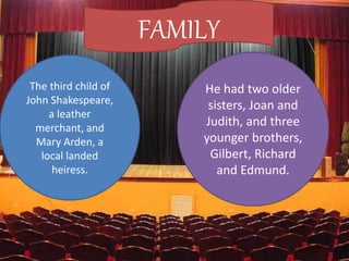 FAMILY
The third child of
John Shakespeare,
a leather
merchant, and
Mary Arden, a
local landed
heiress.
He had two older
sisters, Joan and
Judith, and three
younger brothers,
Gilbert, Richard
and Edmund.
 