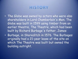 • The Globe was owned by actors who were also
shareholders in Lord Chamberlain's Men. The
Globe was built in 1599 using timber from an
earlier theatre, The Theatre, which had been
built by Richard Burbage's father, James
• Burbage, in Shoreditch in 1576. The Burbages
originally had a 21-year lease of the site on
which The Theatre was built but owned the
building outright.
 