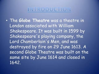 INTRODUCTIONThe Globe Theatre was a theatre in London associated with William Shakespeare. It was built in 1599 by Shakespeare's playing company, the Lord Chamberlain's Men, and was destroyed by fire on 29 June 1613. A second Globe Theatre was built on the same site by June 1614 and closed in 1642.