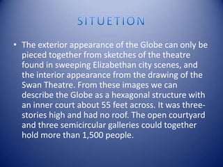 SITUETIONThe exterior appearance of the Globe can only be pieced together from sketches of the theatre found in sweeping Elizabethan city scenes, and the interior appearance from the drawing of the Swan Theatre. From these images we can describe the Globe as a hexagonal structure with an inner court about 55 feet across. It was three-stories high and had no roof. The open courtyard and three semicircular galleries could together hold more than 1,500 people.