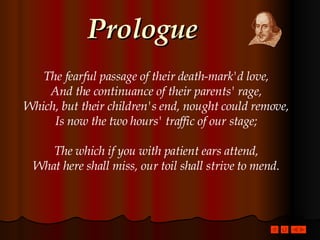 Prologue The fearful passage of their death-mark'd love, And the continuance of their parents' rage, Which, but their children's end, nought could remove, Is now the two hours' traffic of our stage; The which if you with patient ears attend, What here shall miss, our toil shall strive to mend. 