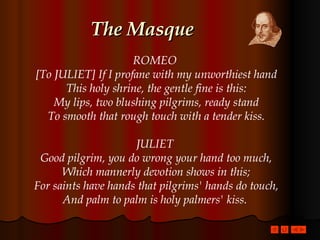 The Masque ROMEO  [To JULIET] If I profane with my unworthiest hand This holy shrine, the gentle fine is this: My lips, two blushing pilgrims, ready stand To smooth that rough touch with a tender kiss. JULIET  Good pilgrim, you do wrong your hand too much, Which mannerly devotion shows in this; For saints have hands that pilgrims' hands do touch, And palm to palm is holy palmers' kiss.  