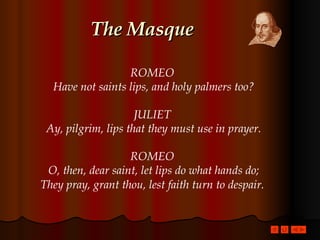The Masque ROMEO  Have not saints lips, and holy palmers too? JULIET  Ay, pilgrim, lips that they must use in prayer. ROMEO  O, then, dear saint, let lips do what hands do; They pray, grant thou, lest faith turn to despair.   