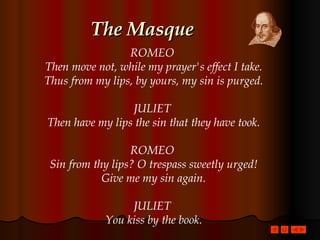 The Masque ROMEO  Then move not, while my prayer's effect I take. Thus from my lips, by yours, my sin is purged. JULIET  Then have my lips the sin that they have took. ROMEO  Sin from thy lips? O trespass sweetly urged! Give me my sin again. JULIET  You kiss by the book. 