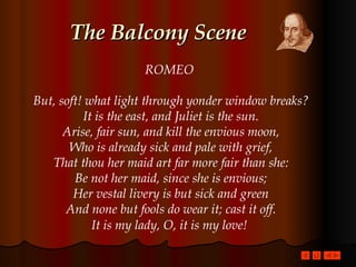 The Balcony Scene ROMEO  But, soft! what light through yonder window breaks? It is the east, and Juliet is the sun. Arise, fair sun, and kill the envious moon, Who is already sick and pale with grief, That thou her maid art far more fair than she: Be not her maid, since she is envious; Her vestal livery is but sick and green And none but fools do wear it; cast it off. It is my lady, O, it is my love!   
