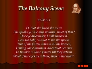 The Balcony Scene ROMEO  O, that she knew she were! She speaks yet she says nothing: what of that? Her eye discourses; I will answer it. I am too bold, 'tis not to me she speaks: Two of the fairest stars in all the heaven, Having some business, do entreat her eyes To twinkle in their spheres till they return. What if her eyes were there, they in her head?   