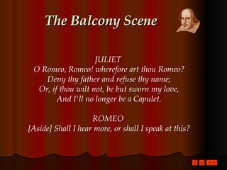 The Balcony Scene JULIET  O Romeo, Romeo! wherefore art thou Romeo? Deny thy father and refuse thy name; Or, if thou wilt not, be but sworn my love, And I'll no longer be a Capulet. ROMEO  [Aside] Shall I hear more, or shall I speak at this? 