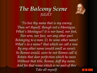 The Balcony Scene JULIET  'Tis but thy name that is my enemy; Thou art thyself, though not a Montague. What's Montague? it is nor hand, nor foot, Nor arm, nor face, nor any other part Belonging to a man. O, be some other name! What's in a name? that which we call a rose By any other name would smell as sweet; So Romeo would, were he not Romeo call'd, Retain that dear perfection which he owes Without that title. Romeo, doff thy name, And for that name which is no part of thee Take all myself. 