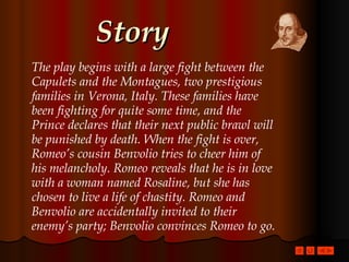 Story The play begins with a large fight between the Capulets and the Montagues, two prestigious families in Verona, Italy. These families have been fighting for quite some time, and the Prince declares that their next public brawl will be punished by death. When the fight is over, Romeo’s cousin Benvolio tries to cheer him of his melancholy. Romeo reveals that he is in love with a woman named Rosaline, but she has chosen to live a life of chastity. Romeo and Benvolio are accidentally invited to their enemy’s party; Benvolio convinces Romeo to go.   