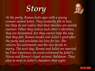 Story At the party, Romeo locks eyes with a young woman named Juliet. They instantly fall in love, but they do not realize that their families are mortal enemies. When they realize each other’s identities, they are devastated, but they cannot help the way that they feel. Romeo sneaks into Juliet’s yard after the party and proclaims his love for her. She returns his sentiments and the two decide to marry. The next day, Romeo and Juliet are married by Friar Lawrence; an event witnessed by Juliet’s Nurse and Romeo’s loyal servant, Balthasar. They plan to meet in Juliet’s chambers that night. 