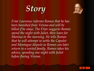 Story Friar Lawrence informs Romeo that he has been banished from Verona and will be killed if he stays. The Friar suggests Romeo spend the night with Juliet, then leave for Mantua in the morning. He tells Romeo that he will attempt to settle the Capulet and Montague dispute so Romeo can later return to a united family. Romeo takes his advice, spending one night with Juliet before fleeing Verona. 