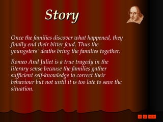 Story Once the families discover what happened, they finally end their bitter feud. Thus the youngsters' deaths bring the families together.  Romeo And Juliet is a true tragedy in the literary sense because the families gather sufficient self-knowledge to correct their behaviour but not until it is too late to save the situation. 