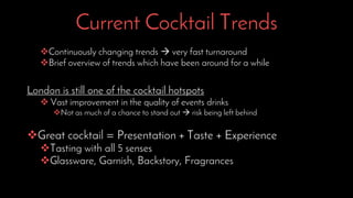 Current Cocktail Trends
Continuously changing trends  very fast turnaround
Brief overview of trends which have been around for a while
London is still one of the cocktail hotspots
 Vast improvement in the quality of events drinks
Not as much of a chance to stand out  risk being left behind
Great cocktail = Presentation + Taste + Experience
Tasting with all 5 senses
Glassware, Garnish, Backstory, Fragrances
 
