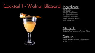 Cocktail 1 - Walnut Blizzard Ingredients:
40ml Vodka
20ml Walnut Liqueur
5ml Green Chartreuse
20ml fresh lemon juice
20ml Cinnamon Honey
25ml Pear Puree
Method:
Shake & Fine Strain in a Cocktail Glass
Garnish:
Honey Roasted Walnut, Goats Cheese
And Pear bite
 