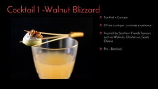 Cocktail 1 -Walnut Blizzard
 Cocktail + Canape
 Offers a unique customer experience
 Inspired by Southern French flavours
such as Walnuts, Chartreuse, Goats
Cheese
 Pre - Batched
 