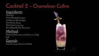 Cocktail 2 – Chameleon Collins
Ingredients:
30ml Gin
12.5ml Rhubarb Liqueur
5ml Amaro Montenegro
15ml Honey Syrup
20ml fresh Lime juice
40ml Butterfly Pea flower tea
Method:
Shake & Strain over crushed ice in a high
ball
Garnish:
Lavender sprig + Dried Lime Wheel
 