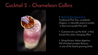 Cocktail 2 – Chameleon Collins
• Butterfly Pea Flower Tea:
Traditional Thai Tea, completely
Organic -> naturally reacts to acidity
-> blue turns purple then pink
• Customer stirs up the drink -> they
Create the colour changing effect
• Using Amaro: Italian digestive
Full of herbal complex flavours
-> one of the fastest growing drinks
 