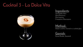 Cocktail 3 - La Dolce Vita
Ingredients:
35ml Golden Rum
20ml Disaronno
25ml espresso
2 teaspoons Mascarpone
Method:
Shaken and fine strained in a cocktail glass
Garnish:
Cocoa Powder, Savoiardi
 