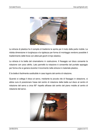 Corrado Pecora lisia.cp@gmail.com
26/08/2016 pagina 6 di 12
La striscia di plastica ha il compito di trasferire la spinta per il moto della parte mobile. La
ridotta dimensione in lunghezza e la rigidezza per forma di montaggio rendono possibile il
trasferimento delle forze con attenuati giochi di tipo elastico.
La striscia è la biella del cinematismo in costruzione. Il fissaggio sul disco consente la
rotazione con poco attrito. Lato pannello la rotazione è consentita dal puntale appoggio
per forma che si genera durante il movimento nella striscia in materiale plastico.
E la biella è facilmente sostituibile in caso logorio del centro di rotazione.
Quando si collega il disco al servo, mediante la piccola vite di fissaggio in dotazione, si
abbia cura di posizionare l'asse dal centro di rotazione della biella sul disco al centro di
rotazione del servo a circa 90° rispetto all'asse dal centro del piano mobile al centro di
rotazione del servo.
 