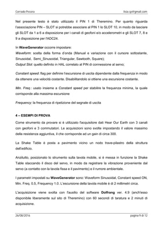 Corrado Pecora lisia.cp@gmail.com
26/08/2016 pagina 9 di 12
Nel presente testo è stato utilizzato il PIN 1 di Theremino. Per quanto riguarda
l’associazione PIN – SLOT si potrebbe associare al PIN 1 lo SLOT 10, in modo da lasciare
gli SLOT da 1 a 6 a disposizione per i canali di geofoni e/o accelerometri e gli SLOT 7, 8 e
9 a disposizione per l'ADC24.
In WaveGenerator occorre impostare:
Waveform: scelta della forma d’onda (Manual e variazione con il cursore sottostante,
Sinusoidal, Semi_Sinusoidal, Triangular, Sawtooth, Square);
Output Slot: quello definito in HAL correlato al PIN di connessione al servo;
Constant speed: flag per definire l’escursione di uscita dipendente dalla frequenza in modo
da ottenere una velocità costante. Disabilitandolo si ottiene una escursione costante.
Min. Freq.: usato insieme a Constant speed per stabilire la frequenza minima, la quale
corrisponde alla massima escursione
Frequency: la frequenza di ripetizione del segnale di uscita
4 – ESEMPI DI PROVA
Come strumento da provare si è utilizzato l'acquisitore dati Hear Our Earth con 3 canali
con geofoni e 3 commutatori. Le acquisizioni sono svolte impostando il valore massimo
della resistenza aggiuntiva, il che corrisponde ad un gain di circa 300.
La Shake Table è posta a pavimento vicino un nodo trave-pilastro della struttura
dell’edificio.
Anzitutto, posizionato lo strumento sulla tavola mobile, si è messa in funzione la Shake
Table staccando il disco del servo, in modo da registrare la vibrazione proveniente dal
servo (a contatto con la tavola fissa e il pavimento) e il rumore ambientale.
I parametri impostati su WaveGenerator sono: Waveform Sinusoidal, Constant speed ON,
Min. Freq. 0.5, Frequency 1.0. L’escursione della tavola mobile è di 2 millimetri circa.
L'acquisizione viene svolta con l'ausilio del software Dolfrang ver. 4.9 (anch'esso
disponibile liberamente sul sito di Theremino) con 60 secondi di taratura e 2 minuti di
acquisizione.
 