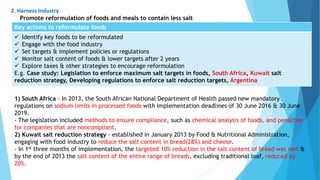 Key actions to reformulate foods
 Identify key foods to be reformulated
 Engage with the food industry
 Set targets & implement policies or regulations
 Monitor salt content of foods & lower targets after 2 years
 Explore taxes & other strategies to encourage reformulation
E.g. Case study: Legislation to enforce maximum salt targets in foods, South Africa, Kuwait salt
reduction strategy, Developing regulations to enforce salt reduction targets, Argentina
2. Harness Industry
Promote reformulation of foods and meals to contain less salt
1) South Africa - In 2013, the South African National Department of Health passed new mandatory
regulations on sodium limits in processed foods with implementation deadlines of 30 June 2016 & 30 June
2019.
- The legislation included methods to ensure compliance, such as chemical analysis of foods, and penalties
for companies that are noncompliant.
2) Kuwait salt reduction strategy - established in January 2013 by Food & Nutritional Administration,
engaging with food industry to reduce the salt content in bread(28%) and cheese.
- In 1st three months of implementation, the targeted 10% reduction in the salt content of bread was met &
by the end of 2013 the salt content of the entire range of breads, excluding traditional loaf, reduced by
20%.
 
