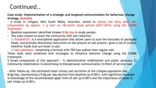 Continued..
Case study: Implementation of a strategic and targeted communication for behaviour change
strategy, Australia
- A study in Lithgow, New South Wales, Australia, aimed to reduce the daily adult salt
consumption by approx. 1 g over an 18-month study period (2011-2014) using the COMBI
framework.
- Baseline assessment identified intakes 8.8g/day in study sample.
- Two tools chosen to assist the community with salt reduction.
- 1) FoodSwitch, is a smartphone application that allows users to scan the barcodes of packaged
foods, and provides directional instruction on the amount of salt present, gives a list of similar,
healthier foods that are lower in salt.
- 2) salt substitute, comprising a formula with 70% less sodium than regular salt.
These tools were combined with strategies to influence behavior change using the COMBI
framework.
5 broad components of this approach - 1) Administrative mobilization and public advocacy 2)
Community mobilization 3) Advertising 4) Interpersonal communication 5) Point of service/sale
- After follow-up, the estimated mean urinary salt excretion of the Lithgow population was
8.0g/day, representing a 0.8g per day decline from baseline (p<0.001), with significant increases
in knowledge of the recommended upper limit of salt (p<0.001) and the importance of lower in
salt intake (p<0.001).
 