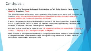 Continued..
 Case study: The Shandong Ministry of Health Action on Salt Reduction and Hypertension
(SMASH): Shandong, China
- The SMASH Initiative works across broad provincial & local government agencies & health sector
teams to target interventions at households and educational settings along with strategies
targeting business and restaurants to reduce salt intake.
- It works through restaurants to develop sodium standards for Shandong cuisine, develops and
conducts chef training, produces lower salt menus & develops complementary communication
activities to increase consumer knowledge and awareness.
- Mid-term evaluation of SMASH reported that salt intake in Shandong decreased from 12.5g/day in
2011 to 11.58g/day in 2013 among adults aged 18-69 years.
- Good example of a comprehensive salt reduction programme where a range of interventions and
strategies have been implemented through settings including households, schools, medical
institutions, supermarkets and restaurants.
 