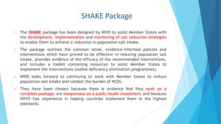 SHAKE Package
1. The SHAKE package has been designed by WHO to assist Member States with
the development, implementation and monitoring of salt reduction strategies
to enable them to achieve a reduction in population salt intake.
2. The package outlines the common sense, evidence-informed policies and
interventions which have proved to be effective in reducing population salt
intake, provides evidence of the efficacy of the recommended interventions,
and includes a toolkit containing resources to assist Member States to
implement the interventions (iodine deficiency elimination programmes).
3. WHO looks forward to continuing to work with Member States to reduce
population salt intake and combat the burden of NCDs.
4. They have been chosen because there is evidence that they work as a
complete package, are inexpensive as a public health investment, and because
WHO has experience in helping countries implement them to the highest
standards.
 