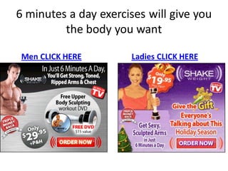 6 minutes a day exercises will give you
         the body you want

 Men CLICK HERE        Ladies CLICK HERE
 