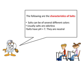 The following are the characteristics of Salts:

• Salts can be of several different colors
• Usually salts are odorless
•Salts have pH = 7. They are neutral
 