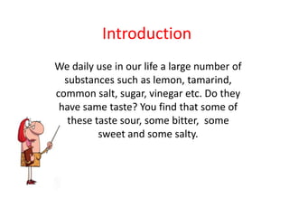 Introduction
We daily use in our life a large number of
  substances such as lemon, tamarind,
common salt, sugar, vinegar etc. Do they
 have same taste? You find that some of
   these taste sour, some bitter, some
          sweet and some salty.
 