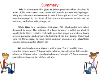 Summary
       Acid is a substance that gives H+ (Hydrogen) ions when dissolved in
water. Acids have a sour taste, reacts with metals and contains Hydrogen.
Many are poisonous and corrosive to skin. It has a pH less than 7 and turns
blue litmus paper to red. Some of the common examples of an acid are car
batteries, explosives, cola, vinegar, etc.

      While Base is a substance that gives OH- (hydroxide) ions when
dissolved in water. The solution of a base in water is called an alkali. It
usually taste bitter, contains Hydroxide ions, feel slippery and strong bases
are also poisonous and corrosive to learning. It has a pH greater than 7 and
turn red litmus paper to blue. Some common examples are glass/drain
cleaner, baking powder, plaster, etc.

     Salt results when an acid reacts with a base. The H+ and OH- ions
combine to form water. This process is called as neutralization. Salts can be
of several different color , usually odorless and have pH = 7. Some common
examples are toothpaste, kitchen salt, etc.
 