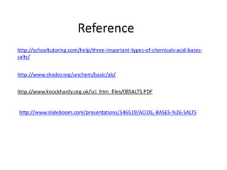Reference
http://schooltutoring.com/help/three-important-types-of-chemicals-acid-bases-
salts/


http://www.shodor.org/unchem/basic/ab/


http://www.knockhardy.org.uk/sci_htm_files/08SALTS.PDF


http://www.slideboom.com/presentations/546519/ACIDS,-BASES-%26-SALTS
 