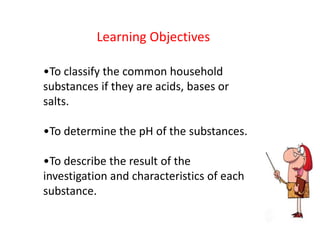 Learning Objectives

•To classify the common household
substances if they are acids, bases or
salts.

•To determine the pH of the substances.

•To describe the result of the
investigation and characteristics of each
substance.
 