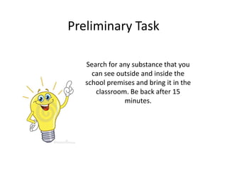 Preliminary Task

   Search for any substance that you
     can see outside and inside the
   school premises and bring it in the
      classroom. Be back after 15
                minutes.
 