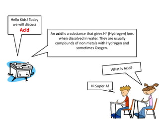 Hello Kids! Today
 we will discuss
     Acid
                    An acid is a substance that gives H+ (Hydrogen) ions
                         when dissolved in water. They are usually
                      compounds of non metals with Hydrogen and
                                     sometimes Oxygen.




                                             Hi Super A!
 