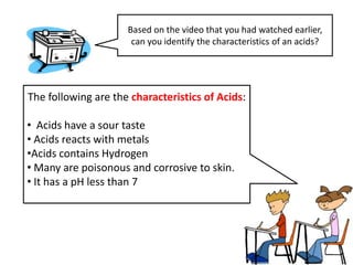 Based on the video that you had watched earlier,
                      can you identify the characteristics of an acids?




The following are the characteristics of Acids:

• Acids have a sour taste
• Acids reacts with metals
•Acids contains Hydrogen
• Many are poisonous and corrosive to skin.
• It has a pH less than 7
 
