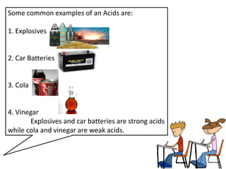 Some common examples of an Acids are:

1. Explosives


2. Car Batteries


3. Cola


4. Vinegar
       Explosives and car batteries are strong acids
while cola and vinegar are weak acids.
 