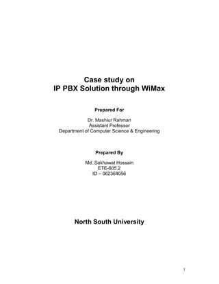 Case study on
IP PBX Solution through WiMax

                Prepared For

             Dr. Mashiur Rahman
              Assistant Professor
 Department of Computer Science & Engineering



                Prepared By

            Md. Sakhawat Hossain
                  ETE-605.2
               ID – 062364056




       North South University




                                                1
 