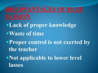 DISADVANTAGES OF BUZZ
SESSION
Lack of proper knowledge
Waste of time
Proper control is not exerted by
the teacher
Not applicable to lower level
lasses
 