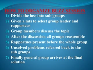 HOW TO ORGANIZE BUZZ SESSION
1) Divide the lass into sub groups
2) Given a mts to select group leader and
rapporteus
3) Group members discuss the topic
4) After the discussion all groups reassemble
5) Rapportues present before the whole group
6) Unsolved problems referred back to the
sub groups
7) Finally general group arrives at the final
solution
 