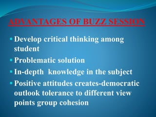 ADVANTAGES OF BUZZ SESSION
 Develop critical thinking among
student
 Problematic solution
 In-depth knowledge in the subject
 Positive attitudes creates-democratic
outlook tolerance to different view
points group cohesion
 