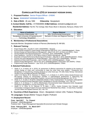 CV of Shahadat Hossain Shakil (Senior Project Officer # 210245)
1 | P a g e
CURRICULUM VITAE (CV) OF SHAHADAT HOSSAIN SHAKIL
1. Proposed Position: Senior Project Officer - 210245
2. Name: SHAHADAT HOSSAIN SHAKIL
3. Date of Birth: 28 July 1989 Citizenship: Bangladeshi
4. Contact Details: Cell No. : 01755648969; E-Mail Address: shshakil.buet@gmail.com
Residential Address: Flat H6, The Vantage, Main Road, Block A, Banasree, Rampura, Dhaka-1219
5. Education:
Name of Institution Degree Obtained Year
University of Manchester, UK MSc. Environmental Governance 2014
Bangladesh University of Engineering and
Technology, Bangladesh
Bachelor of Urban and Regional Planning 2012
6. Membership in Professional Associations:
Associate Member, Bangladesh Institute of Planners (Membership ID: AM 928)
7. Relevant Training:
 Project Design (PD) - (Aug’06-10, 2018; USAID/RDMA) – Bangkok
 Environmental Compliance, Project Design & Management (Dec’03-07, 2017; USAID/Bangladesh) - Dhaka
 Climate Change and Natural Resource Management – (May 01-20, 2017; UC Davis and USFS) – Davis
 Climate Resilient International Development – (Oct’03-07, 2016; USAID/RDMA) – Bangkok
 Urban Resilience – (Jun’06-10, 2016; Mercy Corps & TANGO International) – Manila
 Essentials of Project Performance Monitoring and Evaluation – (May’08-12, 2016; USAID/Bangladesh) - Dhaka
 Contract and Grant Management for Project Managers - (Feb’16-26, 2016; USAID/RDMA) – Bangkok
 Statement of Work (SoW) Essentials – (Jan’31-Feb’04, 2016; USAID/Bangladesh) – Dhaka
 Adaptive Project Management - (Nov’01-04, 2015; USAID/Bangladesh in Association with UNOPS) – Dhaka
 Programming Foreign Assistance – (Apr’19-23, 2015; USAID/Bangladesh) - Dhaka
8. Selected Publications:
 Shakil, S. H., & Hasan, M. H. (2018). An assessment of effective approaches for adapting to the impacts of
climate change on urban poor communities to make the urban area more resilient - Perspective from
Bangladesh. In Cool planning: changing climate & our urban future (pp. 316–326). Bodø, Norway: International
Society of City and Regional Planners (ISOCARP).
 Labib, S. M., Neema, M. N., Rahaman, Z., Patwary, S. H., & Shakil, S. H. (2018). Carbon dioxide Emission and
Bio-capacity indexing for transportation activities: A methodological development in determining the
sustainability of vehicular transportation Systems. Journal of Environmental Management. 223, 57-73.
 Shakil, S. H., & Labib, S. M.(2016). Stakeholder Debate in Policy Implementation: An Evaluation of Bangladesh
Leather Processing Industry Relocation Policy. Bangladesh E-Journal of Sociology, 13(1), 126–137.
 Shakil, S. H., & Ananya, T. H. (2015). Effectiveness of Environmental Impact Assessment (EIA): Bangladesh
Perspective. Bangladesh E-Journal of Sociology, 12(1), 115–125.
 Shakil, S. H., Kuhu, N. N., Rahman, R., & Islam, I. (2014). Carbon Emission from Domestic Level
Consumption: Ecological Footprint Account of Dhanmondi Residential Area, Dhaka – A Case Study. Australian
Journal of Basic and Applied Sciences, 8(7), 165–176.
9. Countries of Work Experience: Direct – Bangladesh; Indirect: USA, Thailand, Philippines
10. Languages: Bangla (Mother Tongue); English: Proficient
11. Employment Record:
From: April 2017 To: Present
Employer: USAID/Bangladesh
Positions held: Project Management Specialist (Environment and Climate Change)
From: February 2015 To: March 2017
Employer: USAID/Bangladesh
 