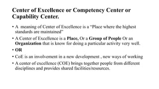 Center of Excellence or Competency Center or
Capability Center.
• A meaning of Center of Excellence is a “Place where the highest
standards are maintained”
• A Center of Excellence is a Place, Or a Group of People Or an
Organization that is know for doing a particular activity very well.
• OR
• CoE is an involvement in a new development , new ways of working
• A center of excellence (COE) brings together people from different
disciplines and provides shared facilities/resources.
 