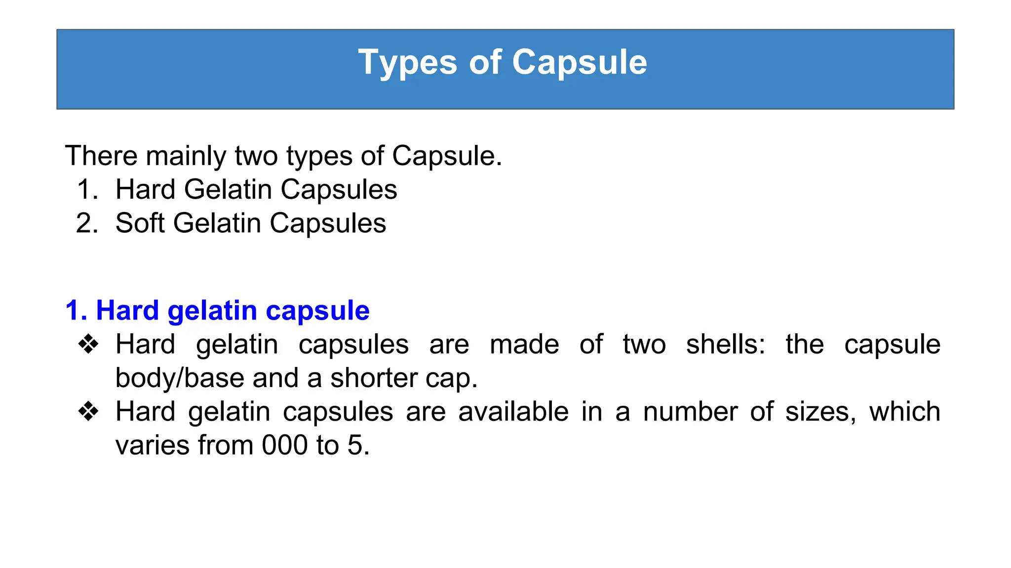 Types of Capsule
There mainly two types of Capsule.
1. Hard Gelatin Capsules
2. Soft Gelatin Capsules
1. Hard gelatin capsule
❖ Hard gelatin capsules are made of two shells: the capsule
body/base and a shorter cap.
❖ Hard gelatin capsules are available in a number of sizes, which
varies from 000 to 5.
 