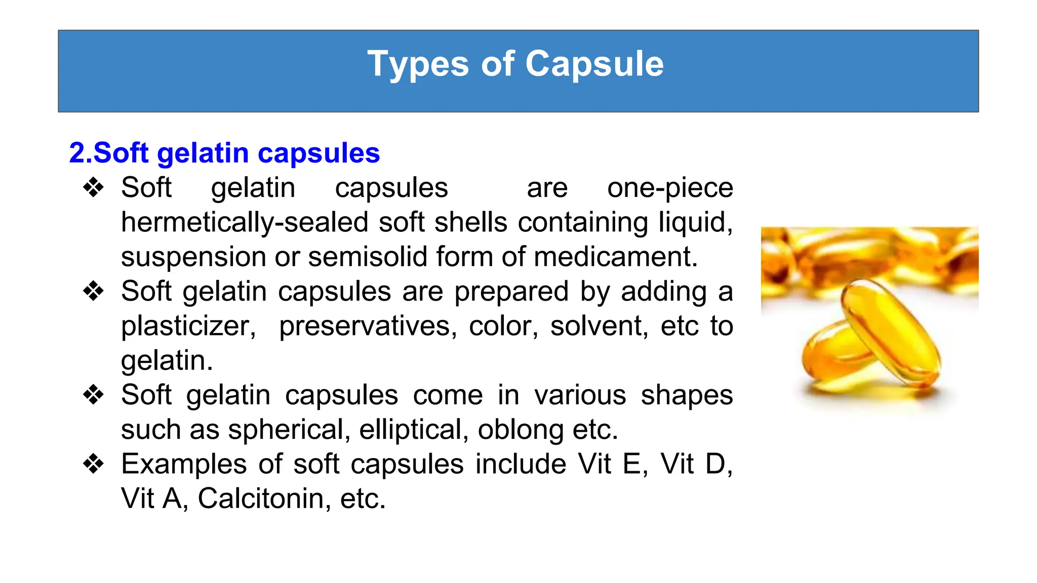 Types of Capsule
2.Soft gelatin capsules
❖ Soft gelatin capsules are one-piece
hermetically-sealed soft shells containing liquid,
suspension or semisolid form of medicament.
❖ Soft gelatin capsules are prepared by adding a
plasticizer, preservatives, color, solvent, etc to
gelatin.
❖ Soft gelatin capsules come in various shapes
such as spherical, elliptical, oblong etc.
❖ Examples of soft capsules include Vit E, Vit D,
Vit A, Calcitonin, etc.
 