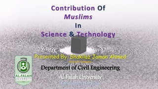 Contribution Of
Muslims
In
Science & Technology
Presented By: Shakiluz Jaman Ahmed
B.Tech 6th Semester
Department of Civil Engineering
Al-Falah University
Faridabad, Haryana
 
