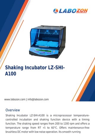 Overview
Shaking Incubator LZ-SHI-A100 is a microprocessor temperature-
controlled incubation and shaking function device with a timing
function. The shaking speed ranges from 200 to 1200 rpm and offers a
temperature range from RT +5 to 60°C. Offers maintenance-free
brushless DC motor with low noise operation. Its smooth running
Shaking Incubator LZ-SHI-
A100
www.labozon.com | info@labozon.com
 