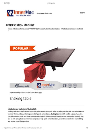2021/6/28 shaking table
https://hiimac.com/Products/beneficiation-machine/shaking-table.html 1/9
(http://www.hiimac.com) MENU
BENEFICIATION MACHINE
hiimac (http://www.hiimac.com/) / PRODUCTS (/Products/) / Beneficiation Machine (/Products/beneficiation-machine/)
/
Introduction and Application of Shaking table

Shaking table also called concentration table,table concentration, gold tailing recycling machine,gold concentrator,which
is one of the mineral separation equipment of gravity concentration.Shaking Table is widely used to separate tungsten,
tantalum, niobium, other rare metal and noble metal ores; it can also be used to separate iron, manganese minerals, coal,
and so on It is easy to be operated and can produce high grade concentrated ore, secondary concentrated ore, middling
and gangue, etc at the same time.
(/uploads/allimg/160222/1-1602220052450-L.jpg)
shaking table
 
