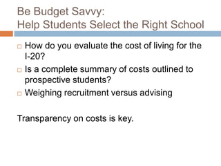 Be Budget Savvy:
Help Students Select the Right School






How do you evaluate the cost of living for the
I-20?
Is a complete summary of costs outlined to
prospective students?
Weighing recruitment versus advising

Transparency on costs is key.

 